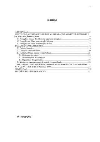 5




                                                          SUMÁRIO




INTRODUÇÃO.........................................................................................................................5
1 PROTEÇÃO À PESSOA DOS FILHOS NA SEPARAÇÃO AMIGÁVEL, LITIGIOSA E
NA SEPARAÇÃO DE FATO....................................................................................................8
   1.1 Proteção à pessoa dos filhos na separação amigável.......................................................9
   1.2 Proteção aos filhos na separação litigiosa......................................................................12
   1.3 Proteção aos filhos na separação de fato........................................................................14
2 GUARDA COMPARTILHADA..........................................................................................16
   2.1 Origem histórica.............................................................................................................19
   2.2 Conceito e aplicabilidade...............................................................................................20
   2.3 Fundamentos da guarda compartilhada..........................................................................23
      2.3.1 Interesse do menor..................................................................................................24
      2.3.2 Fundamentos psicológicos......................................................................................25
      2.3.3 Igualdade dos genitores...........................................................................................26
   2.4 Vantagens e desvantagens da guarda compartilhada.....................................................28
   3 GUARDA COMPARTILHADA E O ORDENAMENTO JURÍDICO BRASILEIRO...31
3.1 A Lei Nº 11.698 de 13 de Junho de 2008..........................................................................33
CONCLUSÃO.........................................................................................................................39
REFERÊNCIAS BIBLIOGRÁFICAS.....................................................................................41




     INTRODUÇÃO
 