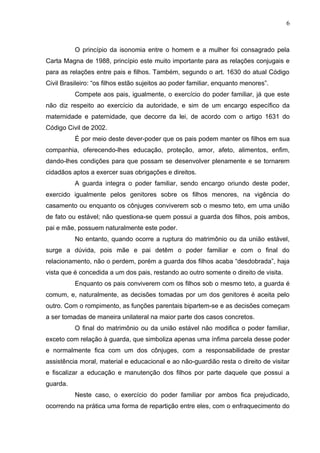 6



          O princípio da isonomia entre o homem e a mulher foi consagrado pela
Carta Magna de 1988, princípio este muito importante para as relações conjugais e
para as relações entre pais e filhos. Também, segundo o art. 1630 do atual Código
Civil Brasileiro: “os filhos estão sujeitos ao poder familiar, enquanto menores”.
          Compete aos pais, igualmente, o exercício do poder familiar, já que este
não diz respeito ao exercício da autoridade, e sim de um encargo específico da
maternidade e paternidade, que decorre da lei, de acordo com o artigo 1631 do
Código Civil de 2002.
          É por meio deste dever-poder que os pais podem manter os filhos em sua
companhia, oferecendo-lhes educação, proteção, amor, afeto, alimentos, enfim,
dando-lhes condições para que possam se desenvolver plenamente e se tornarem
cidadãos aptos a exercer suas obrigações e direitos.
          A guarda integra o poder familiar, sendo encargo oriundo deste poder,
exercido igualmente pelos genitores sobre os filhos menores, na vigência do
casamento ou enquanto os cônjuges conviverem sob o mesmo teto, em uma união
de fato ou estável; não questiona-se quem possui a guarda dos filhos, pois ambos,
pai e mãe, possuem naturalmente este poder.
          No entanto, quando ocorre a ruptura do matrimônio ou da união estável,
surge a dúvida, pois mãe e pai detêm o poder familiar e com o final do
relacionamento, não o perdem, porém a guarda dos filhos acaba “desdobrada”, haja
vista que é concedida a um dos pais, restando ao outro somente o direito de visita.
          Enquanto os pais conviverem com os filhos sob o mesmo teto, a guarda é
comum, e, naturalmente, as decisões tomadas por um dos genitores é aceita pelo
outro. Com o rompimento, as funções parentais bipartem-se e as decisões começam
a ser tomadas de maneira unilateral na maior parte dos casos concretos.
          O final do matrimônio ou da união estável não modifica o poder familiar,
exceto com relação à guarda, que simboliza apenas uma ínfima parcela desse poder
e normalmente fica com um dos cônjuges, com a responsabilidade de prestar
assistência moral, material e educacional e ao não-guardião resta o direito de visitar
e fiscalizar a educação e manutenção dos filhos por parte daquele que possui a
guarda.
          Neste caso, o exercício do poder familiar por ambos fica prejudicado,
ocorrendo na prática uma forma de repartição entre eles, com o enfraquecimento do
 