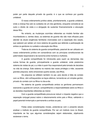7



poder por parte daquele privado da guarda: é o que se conhece por guarda
unilateral.
              O nosso ordenamento jurídico adota, prioritariamente, a guarda unilateral,
onde a criança fica sob os cuidados de um dos genitores, enquanto concede-se ao
outro o direito de visita e a obrigação de sustentar financeiramente a educação
desse filho.
              No entanto, as mudanças ocorridas referentes ao modelo familiar são
incontestáveis e, cientes disso, os sistemas de guarda não são mais eficazes para
atender às atuais exigências familiares vivenciadas com a separação dos casais,
que optaram por adotar um novo sistema de guarda que defende a participação de
ambos os genitores no cuidado e educação dos filhos.
              Trata-se do sistema de guarda compartilhada, passível de ser utilizado em
nosso ordenamento jurídico em consonância com os princípios constitucionais da
paternidade responsável e da isonomia entre homens e mulheres.
              A guarda compartilhada foi introduzida para suprir as demandas das
outras formas de guarda, principalmente a guarda unilateral, onde predomina
sistema de visitas do pai, e a mãe é quem fica responsável pela tomada de decisões
na vida da criança. Este sistema na maioria das vezes privilegia a mãe, causando
grandes prejuízos, tanto emocionais quanto sociais, aos filhos.
              Os prejuízos se refletem também no pai, pois devido à falta de contato
com os filhos, vêm enfraquecidos os laços afetivos, tornando-se um simples genitor,
privado do contato com os filhos no dia-a-dia.
              No sistema de guarda compartilhada ambos os genitores permanecem
exercendo a guarda em comum, compartilhando a responsabilidade sobre os filhos e
as decisões importantes referentes ao menor.
              Com a guarda compartilhada procura-se reduzir o impacto negativo que a
separação conjugal possui sobre o relacionamento entre pais e filhos, validando o
papel parental ininterrupto e permanente a ambos os pais.


              Feitas estas considerações iniciais, pretende-se com o presente estudo
analisar o instituto da guarda compartilhada. Por ser um instituto novo no Brasil,
importante se faz que algumas considerações sejam elaboradas, objetivando
esclarecer o tema.
 
