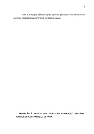 8



          Para a realização desta pesquisa optou-se pela revisão de literatura em
doutrinas e legislações pertinentes à temática abordada.




   1 PROTEÇÃO À PESSOA DOS FILHOS NA SEPARAÇÃO AMIGÁVEL,
   LITIGIOSA E NA SEPARAÇÃO DE FATO
 
