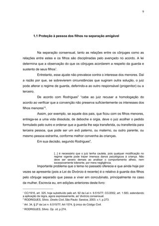 9




           1.1 Proteção à pessoa dos filhos na separação amigável




               Na separação consensual, tanto as relações entre os cônjuges como as
relações entre estes e os filhos são disciplinadas pelo avençado no acordo. A lei
determina que a observação do que os cônjuges acordarem a respeito da guarda e
sustento de seus filhos1.
               Entretanto, esse ajuste não prevalece contra o interesse dos menores. Daí
a razão por que, se sobrevierem circunstâncias que sugiram outra solução, o juiz
pode alterar o regime de guarda, deferindo-a ao outro responsável (progenitor) ou a
terceiro.
               De acordo com Rodrigues2 “cabe ao juiz recusar a homologação do
acordo ao verificar que a convenção não preserva suficientemente os interesses dos
filhos menores”3.
               Assim, por exemplo, se aquele dos pais, que ficou com os filhos menores,
entrega-se a uma vida dissoluta, de deboche e orgia, deve o juiz acolher o pedido
formulado pelo outro e ordenar que a guarda lhe seja transferida, ou transferida para
terceira pessoa, que pode ser um avô paterno, ou materno, ou outro parente, ou
mesmo pessoa estranha, conforme melhor convenha às crianças.
               Em sua decisão, segundo Rodrigues4,


                              [...] é necessário que o juiz tenha cautela, pois qualquer modificação no
                              regime vigente pode trazer imensos danos psicológicos à criança. Não
                              deve ser severo demais ao analisar o comportamento alheio, nem
                              excessivamente tolerante, por mera negligência.
               Importante problema que o tema no passado oferecia e que ainda hoje por
vezes se apresenta (pois a Lei do Divórcio é recente) é o relativo à guarda dos filhos
pelo cônjuge separado que passa a viver em concubinato, principalmente no caso
da mulher. Escrevia eu, em edições anteriores deste livro:

1
  CC/1916, art. 325, hoje substituído pelo art. 92 da Lei n. 6.515/77; CC/2002, art. 1.583, estendendo
a aplicação da regra, agora expressamente, ao' divórcio consensual.
2
  RODRIGUES, Sílvio. Direito Civil. São Paulo: Saraiva, 2003. v.1, p.273.
3
    Art. 34, § 2º da Lei n. 6.515/77; Art 1574, § único do Código Civil.
4
    RODRIGUES, Sílvio. Op. cit, p.274.
 