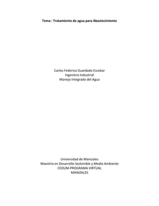 Tema : Tratamiento de agua para Abastecimiento
Carlos Federico Guardado Escobar
Ingeniero Industrial
Manejo Integrado del Agua
Universidad de Manizales
Maestría en Desarrollo Sostenible y Medio Ambiente
CEDUM-PROGRAMA VIRTUAL
MANIZALES
 