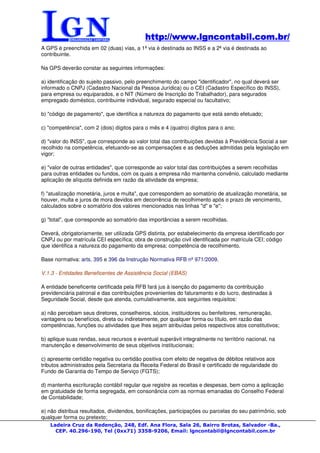 http://www.lgncontabil.com.br/
                                            http://www.lgncontabil.com.br/
A GPS é preenchida em 02 (duas) vias, a 1ª via é destinada ao INSS e a 2ª via é destinada ao
contribuinte.

Na GPS deverão constar as seguintes informações:

a) identificação do sujeito passivo, pelo preenchimento do campo "identificador", no qual deverá ser
informado o CNPJ (Cadastro Nacional da Pessoa Jurídica) ou o CEI (Cadastro Específico do INSS),
para empresa ou equiparados, e o NIT (Número de Inscrição do Trabalhador), para segurados
empregado doméstico, contribuinte individual, segurado especial ou facultativo;

b) "código de pagamento", que identifica a natureza do pagamento que está sendo efetuado;

c) "competência", com 2 (dois) dígitos para o mês e 4 (quatro) dígitos para o ano;

d) "valor do INSS", que corresponde ao valor total das contribuições devidas à Previdência Social a ser
recolhido na competência, efetuando-se as compensações e as deduções admitidas pela legislação em
vigor;

e) "valor de outras entidades", que corresponde ao valor total das contribuições a serem recolhidas
para outras entidades ou fundos, com os quais a empresa não mantenha convênio, calculado mediante
aplicação de alíquota definida em razão da atividade da empresa;

f) "atualização monetária, juros e multa", que correspondem ao somatório de atualização monetária, se
houver, multa e juros de mora devidos em decorrência de recolhimento após o prazo de vencimento,
calculados sobre o somatório dos valores mencionados nas linhas "d" e "e";

g) "total", que corresponde ao somatório das importâncias a serem recolhidas.

Deverá, obrigatoriamente, ser utilizada GPS distinta, por estabelecimento da empresa identificado por
CNPJ ou por matrícula CEI específica; obra de construção civil identificada por matrícula CEI; código
que identifica a natureza do pagamento da empresa; competência de recolhimento.

Base normativa: arts. 395 e 396 da Instrução Normativa RFB nº 971/2009.

V.1.3 - Entidades Beneficentes de Assistência Social (EBAS)

A entidade beneficente certificada pela RFB fará jus à isenção do pagamento da contribuição
previdenciária patronal e das contribuições provenientes do faturamento e do lucro, destinadas à
Seguridade Social, desde que atenda, cumulativamente, aos seguintes requisitos:

a) não percebam seus diretores, conselheiros, sócios, instituidores ou benfeitores, remuneração,
vantagens ou benefícios, direta ou indiretamente, por qualquer forma ou título, em razão das
competências, funções ou atividades que lhes sejam atribuídas pelos respectivos atos constitutivos;

b) aplique suas rendas, seus recursos e eventual superávit integralmente no território nacional, na
manutenção e desenvolvimento de seus objetivos institucionais;

c) apresente certidão negativa ou certidão positiva com efeito de negativa de débitos relativos aos
tributos administrados pela Secretaria da Receita Federal do Brasil e certificado de regularidade do
Fundo de Garantia do Tempo de Serviço (FGTS);

d) mantenha escrituração contábil regular que registre as receitas e despesas, bem como a aplicação
em gratuidade de forma segregada, em consonância com as normas emanadas do Conselho Federal
de Contabilidade;

e) não distribua resultados, dividendos, bonificações, participações ou parcelas do seu patrimônio, sob
qualquer forma ou pretexto;
   Ladeira Cruz da Redenção, 248, Edf. Ana Flora, Sala 26, Bairro Brotas, Salvador -Ba.,
     CEP. 40.296-190, Tel (0xx71) 3358-9206, Email: lgncontabil@lgncontabil.com.br
 