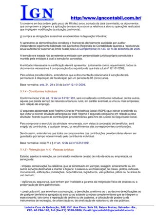 http://www.lgncontabil.com.br/
                                            http://www.lgncontabil.com.br/
f) conserve em boa ordem, pelo prazo de 10 (dez) anos, contado da data da emissão, os documentos
que comprovem a origem e a aplicação de seus recursos e os relativos a atos ou operações realizados
que impliquem modificação da situação patrimonial;

g) cumpra as obrigações acessórias estabelecidas na legislação tributária;

h) apresente as demonstrações contábeis e financeiras devidamente auditadas por auditor
independente legalmente habilitado nos Conselhos Regionais de Contabilidade quando a receita bruta
anual auferida for superior ao limite fixado pela Lei Complementar no 123, de 14 de dezembro de 2006.

A isenção ora tratada não se estende a entidade com personalidade jurídica própria constituída e
mantida pela entidade à qual a isenção foi concedida.

A entidade interessada na certificação deverá apresentar, juntamente com o requerimento, todos os
documentos necessários à comprovação dos requisitos de que trata a Lei nº 12.101/2009.

Para efeitos previdenciários, entendemos que a documentação relacionada à isenção deverá
permanecer à disposição da fiscalização por um período de 05 (cinco) anos.

Base normativa: arts. 21, 29 e 30 da Lei nº 12.101/2009.

V.1.4 - Contribuintes Individuais

Conforme inciso V do art. 12 da Lei 8.212/1991, será considerado contribuinte individual, dentre outros,
aquele que presta serviço de natureza urbana ou rural, em caráter eventual, a uma ou mais empresas,
sem relação de emprego.

O segurado aposentado pelo Regime Geral de Previdência Social (RGPS) que estiver exercendo ou
que voltar a exercer atividade abrangida por este Regime é segurado obrigatório em relação a essa
atividade, ficando sujeito às contribuições previdenciárias, para fins de custeio da Seguridade Social.

Para comprovar o exercício da atividade remunerada, com vistas à concessão de benefícios, será
exigido do contribuinte, a qualquer tempo, os recolhimentos das correspondentes contribuições.

Sendo assim, entendemos que todos os comprovantes das contribuições previdenciárias devem ser
guardados por tempo indeterminado pelo contribuinte individual.

Base normativa: inciso V e § 4º art. 12 da Lei nº 8.212/1991.

V.1.5 - Retenção dos 11% - Pessoas jurídicas

Estarão sujeitos à retenção, se contratados mediante cessão de mão-de-obra ou empreitada, os
serviços de:

- limpeza, conservação ou zeladoria, que se constituam em varrição, lavagem, enceramento ou em
outros serviços destinados a manter a higiene, o asseio ou a conservação de praias, jardins, rodovias,
monumentos, edificações, instalações, dependências, logradouros, vias públicas, pátios ou de áreas de
uso comum;

- vigilância ou segurança, que tenham por finalidade a garantia da integridade física de pessoas ou a
preservação de bens patrimoniais;

- construção civil, que envolvam a construção, a demolição, a reforma ou o acréscimo de edificações ou
de qualquer benfeitoria agregada ao solo ou ao subsolo ou obras complementares que se integrem a
esse conjunto, tais como a reparação de jardins ou de passeios, a colocação de grades ou de
instrumentos de recreação, de urbanização ou de sinalização de rodovias ou de vias públicas;

   Ladeira Cruz da Redenção, 248, Edf. Ana Flora, Sala 26, Bairro Brotas, Salvador -Ba.,
     CEP. 40.296-190, Tel (0xx71) 3358-9206, Email: lgncontabil@lgncontabil.com.br
 