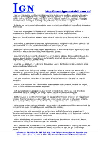 http://www.lgncontabil.com.br/
                                           http://www.lgncontabil.com.br/
- natureza rural, que se constituam em desmatamento, lenhamento, aração ou gradeamento, capina,
colocação ou reparação de cercas, irrigação, adubação, controle de pragas ou de ervas daninhas,
plantio, colheita, lavagem, limpeza, manejo de animais, tosquia, inseminação, castração, marcação,
ordenhamento e embalagem ou extração de produtos de origem animal ou vegetal;

- digitação, que compreendam a inserção de dados em meio informatizado por operação de teclados ou
de similares;

- preparação de dados para processamento, executados com vistas a viabilizar ou a facilitar o
processamento de informações, tais como o escaneamento manual ou a leitura ótica.

Além disso, estarão sujeitos à retenção, se contratados mediante cessão de mão-de-obra, os serviços
de:

- acabamento, que envolvam a conclusão, o preparo final ou a incorporação das últimas partes ou dos
componentes de produtos, para o fim de colocá-los em condição de uso;

- embalagem, relacionados com o preparo de produtos ou de mercadorias visando à preservação ou à
conservação de suas características para transporte ou guarda;

- acondicionamento, compreendendo os serviços envolvidos no processo de colocação ordenada dos
produtos quando do seu armazenamento ou transporte, a exemplo de sua colocação em paletes,
empilhamento, amarração, dentre outros;

- cobrança, que objetivem o recebimento de quaisquer valores devidos à empresa contratante, ainda
que executados periodicamente;

- coleta ou reciclagem de lixo ou de resíduos, que envolvam a busca, o transporte, a separação, o
tratamento ou a transformação de materiais inservíveis ou resultantes de processos produtivos, exceto
quando realizados com a utilização de equipamentos tipo contêineres ou caçambas estacionárias;

- copa, que envolvam a preparação, o manuseio e a distribuição de todo ou de qualquer produto
alimentício;

- hotelaria, que concorram para o atendimento ao hóspede em hotel, pousada, paciente em hospital,
clínica ou em outros estabelecimentos do gênero;

- corte ou ligação de serviços públicos, que tenham como objetivo a interrupção ou a conexão do
fornecimento de água, de esgoto, de energia elétrica, de gás ou de telecomunicações;

- distribuição, que se constituam em entrega, em locais predeterminados, ainda que em via pública, de
bebidas, de alimentos, de discos, de panfletos, de periódicos, de jornais, de revistas ou de amostras,
dentre outros produtos, mesmo que distribuídos no mesmo período a vários contratantes;

- treinamento e ensino, assim considerados como o conjunto de serviços envolvidos na transmissão de
conhecimentos para a instrução ou para a capacitação de pessoas;

- entrega de contas e de documentos, que tenham como finalidade fazer chegar ao destinatário
documentos diversos tais como, conta de água, conta de energia elétrica, conta de telefone, boleto de
cobrança, cartão de crédito, mala direta ou similares;

- ligação de medidores, que tenham por objeto a instalação de equipamentos destinados a aferir o
consumo ou a utilização de determinado produto ou serviço;

- leitura de medidores, aqueles executados, periodicamente, para a coleta das informações aferidas por
esses equipamentos, tais como a velocidade (radar), o consumo de água, de gás ou de energia
elétrica;
   Ladeira Cruz da Redenção, 248, Edf. Ana Flora, Sala 26, Bairro Brotas, Salvador -Ba.,
     CEP. 40.296-190, Tel (0xx71) 3358-9206, Email: lgncontabil@lgncontabil.com.br
 