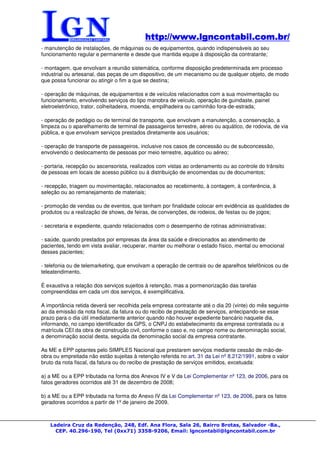 http://www.lgncontabil.com.br/
                                           http://www.lgncontabil.com.br/
- manutenção de instalações, de máquinas ou de equipamentos, quando indispensáveis ao seu
funcionamento regular e permanente e desde que mantida equipe à disposição da contratante;

- montagem, que envolvam a reunião sistemática, conforme disposição predeterminada em processo
industrial ou artesanal, das peças de um dispositivo, de um mecanismo ou de qualquer objeto, de modo
que possa funcionar ou atingir o fim a que se destina;

- operação de máquinas, de equipamentos e de veículos relacionados com a sua movimentação ou
funcionamento, envolvendo serviços do tipo manobra de veículo, operação de guindaste, painel
eletroeletrônico, trator, colheitadeira, moenda, empilhadeira ou caminhão fora-de-estrada;

- operação de pedágio ou de terminal de transporte, que envolvam a manutenção, a conservação, a
limpeza ou o aparelhamento de terminal de passageiros terrestre, aéreo ou aquático, de rodovia, de via
pública, e que envolvam serviços prestados diretamente aos usuários;

- operação de transporte de passageiros, inclusive nos casos de concessão ou de subconcessão,
envolvendo o deslocamento de pessoas por meio terrestre, aquático ou aéreo;

- portaria, recepção ou ascensorista, realizados com vistas ao ordenamento ou ao controle do trânsito
de pessoas em locais de acesso público ou à distribuição de encomendas ou de documentos;

- recepção, triagem ou movimentação, relacionados ao recebimento, à contagem, à conferência, à
seleção ou ao remanejamento de materiais;

- promoção de vendas ou de eventos, que tenham por finalidade colocar em evidência as qualidades de
produtos ou a realização de shows, de feiras, de convenções, de rodeios, de festas ou de jogos;

- secretaria e expediente, quando relacionados com o desempenho de rotinas administrativas;

- saúde, quando prestados por empresas da área da saúde e direcionados ao atendimento de
pacientes, tendo em vista avaliar, recuperar, manter ou melhorar o estado físico, mental ou emocional
desses pacientes;

- telefonia ou de telemarketing, que envolvam a operação de centrais ou de aparelhos telefônicos ou de
teleatendimento.

É exaustiva a relação dos serviços sujeitos à retenção, mas a pormenorização das tarefas
compreendidas em cada um dos serviços, é exemplificativa.

A importância retida deverá ser recolhida pela empresa contratante até o dia 20 (vinte) do mês seguinte
ao da emissão da nota fiscal, da fatura ou do recibo de prestação de serviços, antecipando-se esse
prazo para o dia útil imediatamente anterior quando não houver expediente bancário naquele dia,
informando, no campo identificador da GPS, o CNPJ do estabelecimento da empresa contratada ou a
matrícula CEI da obra de construção civil, conforme o caso e, no campo nome ou denominação social,
a denominação social desta, seguida da denominação social da empresa contratante.

As ME e EPP optantes pelo SIMPLES Nacional que prestarem serviços mediante cessão de mão-de-
obra ou empreitada não estão sujeitas à retenção referida no art. 31 da Lei nº 8.212/1991, sobre o valor
bruto da nota fiscal, da fatura ou do recibo de prestação de serviços emitidos, excetuada:

a) a ME ou a EPP tributada na forma dos Anexos IV e V da Lei Complementar nº 123, de 2006, para os
fatos geradores ocorridos até 31 de dezembro de 2008;

b) a ME ou a EPP tributada na forma do Anexo IV da Lei Complementar nº 123, de 2006, para os fatos
geradores ocorridos a partir de 1º de janeiro de 2009.



   Ladeira Cruz da Redenção, 248, Edf. Ana Flora, Sala 26, Bairro Brotas, Salvador -Ba.,
     CEP. 40.296-190, Tel (0xx71) 3358-9206, Email: lgncontabil@lgncontabil.com.br
 