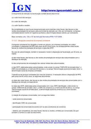 http://www.lgncontabil.com.br/
                                            http://www.lgncontabil.com.br/
O lançamento da retenção na escrituração contábil deverá discriminar:

a) o valor bruto dos serviços;

b) o valor da retenção;

c) o valor líquido a receber.

Na contabilidade em que houver lançamento pela soma total das notas fiscais, das faturas ou dos
recibos de prestação de serviços e pela soma total da retenção, por mês, por contratante, a empresa
contratada deverá manter em registros auxiliares a discriminação desses valores, por contratante.

Base normativa: arts. 134 a 137 da Instrução Normativa RFB nº 971/2009.

V.1.5.2 - Obrigações acessórias da empresa contratante

A empresa contratante fica obrigada a manter em arquivo, por empresa contratada, em ordem
cronológica, à disposição da RFB, pelo prazo de 05 (cinco) anos, as correspondentes notas fiscais,
faturas ou recibos de prestação de serviços e cópia das GFIP.

No caso de subcontratação, também é necessário manter à disposição da fiscalização, por 05 anos, as
cópias:

a) das notas fiscais, das faturas ou dos recibos de prestação de serviços das subcontratadas com o
destaque da retenção;

b) dos comprovantes de arrecadação dos valores retidos das subcontratadas;

c) das GFIP, elaboradas pelas subcontratadas, onde conste no campo "CNPJ/CEI do tomador/obra", o
CNPJ da contratada ou a matrícula CEI da obra e, no campo "Denominação social do tomador/ obra", a
denominação social da empresa contratada.

Tratando-se de serviços contratados por meio de consórcio, é necessário deixar à disposição da RFB,
pelo prazo de 05 (cinco) anos, os seguintes documentos:

a) cópia das notas fiscais, das faturas ou dos recibos de prestação de serviços das consorciadas com o
destaque da retenção correspondente;

b) cópia das GFIP, elaboradas pelas consorciadas com o seu CNPJ identificador, onde conste no
campo "CNPJ/CEI do tomador/ obra", o CNPJ do consórcio ou a matrícula CEI da obra e, no campo
"Denominação social do tomador/obra", a denominação social do consórcio ou o nome da obra
contratada;

c) relação de empresas consorciadas, com os seguintes dados:

- razão social da consorciada;

- identificador CNPJ da consorciada;

- participação da consorciada de acordo com os atos constitutivos do consórcio;

- relatório, por competência, de notas fiscais, faturas ou recibos, emitidos por consorciada, do qual
constem o número e o valor do documento.




    Ladeira Cruz da Redenção, 248, Edf. Ana Flora, Sala 26, Bairro Brotas, Salvador -Ba.,
      CEP. 40.296-190, Tel (0xx71) 3358-9206, Email: lgncontabil@lgncontabil.com.br
 