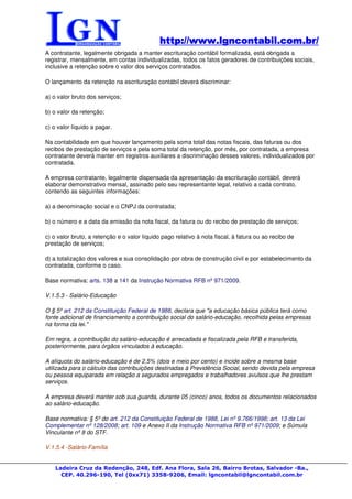 http://www.lgncontabil.com.br/
                                              http://www.lgncontabil.com.br/
A contratante, legalmente obrigada a manter escrituração contábil formalizada, está obrigada a
registrar, mensalmente, em contas individualizadas, todos os fatos geradores de contribuições sociais,
inclusive a retenção sobre o valor dos serviços contratados.

O lançamento da retenção na escrituração contábil deverá discriminar:

a) o valor bruto dos serviços;

b) o valor da retenção;

c) o valor líquido a pagar.

Na contabilidade em que houver lançamento pela soma total das notas fiscais, das faturas ou dos
recibos de prestação de serviços e pela soma total da retenção, por mês, por contratada, a empresa
contratante deverá manter em registros auxiliares a discriminação desses valores, individualizados por
contratada.

A empresa contratante, legalmente dispensada da apresentação da escrituração contábil, deverá
elaborar demonstrativo mensal, assinado pelo seu representante legal, relativo a cada contrato,
contendo as seguintes informações:

a) a denominação social e o CNPJ da contratada;

b) o número e a data da emissão da nota fiscal, da fatura ou do recibo de prestação de serviços;

c) o valor bruto, a retenção e o valor líquido pago relativo à nota fiscal, à fatura ou ao recibo de
prestação de serviços;

d) a totalização dos valores e sua consolidação por obra de construção civil e por estabelecimento da
contratada, conforme o caso.

Base normativa: arts. 138 a 141 da Instrução Normativa RFB nº 971/2009.

V.1.5.3 - Salário-Educação

O § 5º art. 212 da Constituição Federal de 1988, declara que "a educação básica pública terá como
fonte adicional de financiamento a contribuição social do salário-educação, recolhida pelas empresas
na forma da lei."

Em regra, a contribuição do salário-educação é arrecadada e fiscalizada pela RFB e transferida,
posteriormente, para órgãos vinculados à educação.

A alíquota do salário-educação é de 2,5% (dois e meio por cento) e incide sobre a mesma base
utilizada para o cálculo das contribuições destinadas à Previdência Social, sendo devida pela empresa
ou pessoa equiparada em relação a segurados empregados e trabalhadores avulsos que lhe prestam
serviços.

A empresa deverá manter sob sua guarda, durante 05 (cinco) anos, todos os documentos relacionados
ao salário-educação.

Base normativa: § 5º do art. 212 da Constituição Federal de 1988, Lei nº 9.766/1998; art. 13 da Lei
Complementar nº 128/2008; art. 109 e Anexo II da Instrução Normativa RFB nº 971/2009; e Súmula
Vinculante nº 8 do STF.

V.1.5.4 -Salário-Família


    Ladeira Cruz da Redenção, 248, Edf. Ana Flora, Sala 26, Bairro Brotas, Salvador -Ba.,
      CEP. 40.296-190, Tel (0xx71) 3358-9206, Email: lgncontabil@lgncontabil.com.br
 