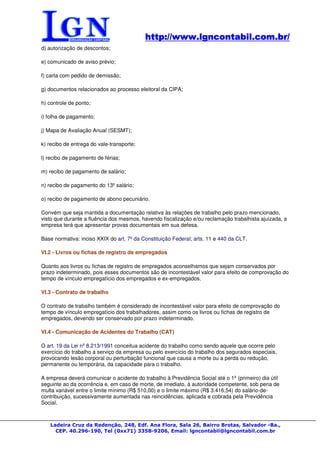 http://www.lgncontabil.com.br/
                                           http://www.lgncontabil.com.br/
d) autorização de descontos;

e) comunicado de aviso prévio;

f) carta com pedido de demissão;

g) documentos relacionados ao processo eleitoral da CIPA;

h) controle de ponto;

i) folha de pagamento;

j) Mapa de Avaliação Anual (SESMT);

k) recibo de entrega do vale-transporte;

l) recibo de pagamento de férias;

m) recibo de pagamento de salário;

n) recibo de pagamento do 13º salário;

o) recibo de pagamento de abono pecuniário.

Convém que seja mantida a documentação relativa às relações de trabalho pelo prazo mencionado,
visto que durante a fluência dos mesmos, havendo fiscalização e/ou reclamação trabalhista ajuizada, a
empresa terá que apresentar provas documentais em sua defesa.

Base normativa: inciso XXIX do art. 7º da Constituição Federal; arts. 11 e 440 da CLT.

VI.2 - Livros ou fichas de registro de empregados

Quanto aos livros ou fichas de registro de empregados aconselhamos que sejam conservados por
prazo indeterminado, pois esses documentos são de incontestável valor para efeito de comprovação do
tempo de vínculo empregatício dos empregados e ex-empregados.

VI.3 - Contrato de trabalho

O contrato de trabalho também é considerado de incontestável valor para efeito de comprovação do
tempo de vínculo empregatício dos trabalhadores, assim como os livros ou fichas de registro de
empregados, devendo ser conservado por prazo indeterminado.

VI.4 - Comunicação de Acidentes do Trabalho (CAT)

O art. 19 da Lei nº 8.213/1991 conceitua acidente do trabalho como sendo aquele que ocorre pelo
exercício do trabalho a serviço da empresa ou pelo exercício do trabalho dos segurados especiais,
provocando lesão corporal ou perturbação funcional que causa a morte ou a perda ou redução,
permanente ou temporária, da capacidade para o trabalho.

A empresa deverá comunicar o acidente do trabalho à Previdência Social até o 1º (primeiro) dia útil
seguinte ao da ocorrência e, em caso de morte, de imediato, à autoridade competente, sob pena de
multa variável entre o limite mínimo (R$ 510,00) e o limite máximo (R$ 3.416,54) do salário-de-
contribuição, sucessivamente aumentada nas reincidências, aplicada e cobrada pela Previdência
Social.



   Ladeira Cruz da Redenção, 248, Edf. Ana Flora, Sala 26, Bairro Brotas, Salvador -Ba.,
     CEP. 40.296-190, Tel (0xx71) 3358-9206, Email: lgncontabil@lgncontabil.com.br
 