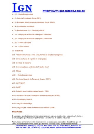 http://www.lgncontabil.com.br/
                                           http://www.lgncontabil.com.br/
V.1.1.1 - Redução das multas

V.1.2 - Guia da Previdência Social (GPS)

V.1.3 - Entidades Beneficentes de Assistência Social (EBAS)

V.1.4 - Contribuintes Individuais

V.1.5 - Retenção dos 11% - Pessoas jurídicas

V.1.5.1 - Obrigações acessórias da empresa contratada

V.1.5.2 - Obrigações acessórias da empresa contratante

V.1.5.3 - Salário-Educação

V.1.5.4 - Salário-Família

VI - Trabalhista

VI.1 - Trabalhador urbano e rural - documentos da relação empregatícia

VI.2 - Livros ou fichas de registro de empregados

VI.3 - Contrato de trabalho

VI.4 - Comunicação de Acidentes do Trabalho (CAT)

VI.5 - Multas

VI.5.1 - Redução das multas

VI.6 - Fundo de Garantia do Tempo de Serviço - FGTS

VI.7 - GFIP/SEFIP

VI.8 - GRRF

VI.9 - Relação Anual de Informações Sociais - RAIS

VI.10 - Cadastro Geral de Empregados e Desempregados (CAGED)

VI.11 - Contribuição sindical

VI.12 - Seguro-Desemprego

VI.13 - Segurança e Saúde em Medicina do Trabalho (SSMT)

Introdução

O prazo para guarda de documentos relaciona-se com o prazo decadencial e prescricional relativo a
eventuais ações que lhes sejam pertinentes e a constituição de créditos tributários.

Assim, nesse primeiro momento, descreveremos os prazos para prescrição e decadência, que em
última análise são os mesmos prazos que devemos obedecer para a guarda de documentos.
    Ladeira Cruz da Redenção, 248, Edf. Ana Flora, Sala 26, Bairro Brotas, Salvador -Ba.,
      CEP. 40.296-190, Tel (0xx71) 3358-9206, Email: lgncontabil@lgncontabil.com.br
 