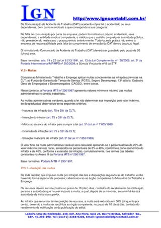 http://www.lgncontabil.com.br/
                                             http://www.lgncontabil.com.br/
Da Comunicação de Acidente de Trabalho (CAT) receberão cópia fiel o acidentado ou seus
dependentes, bem como o sindicato a que corresponda a sua categoria.

Na falta de comunicação por parte da empresa, podem formaliza-la o próprio acidentado, seus
dependentes, a entidade sindical competente, o médico que o assistiu ou qualquer autoridade pública,
não prevalecendo neste caso o prazo previsto anteriormente. Todavia, esta prática não exime a
empresa de responsabilidade pela falta do cumprimento de emissão do CAT dentro do prazo legal.

O formulário do Comunicado de Acidente do Trabalho (CAT) deverá ser guardado pelo prazo de 05
(cinco) anos.

Base normativa: arts. 19 e 22 da Lei 8.213/1991; art. 13 da Lei Complementar nº 128/2008; art. 2º da
Portaria Interministerial MF/MPS nº 350/2009; e Súmula Vinculante nº 8 do STF.

VI.5 - Multas

Compete ao Ministério do Trabalho e Emprego aplicar multas concernentes às infrações previstas na
CLT, ao Fundo de Garantia de Tempo de Serviço (FGTS), Seguro Desemprego, 13º salário, Cadastro
Geral de Empregados e Desempregados (CAGED), entre outras.

Neste contexto, a Portaria MTB nº 290/1997 apresenta valores mínimo e máximo das multas
administrativas no âmbito trabalhista.

As multas administrativas variáveis, quando a lei não determinar sua imposição pelo valor máximo,
serão graduadas observando-se os seguintes critérios:

- Natureza da infração (art. 75 e 351 da CLT);

- Intenção do infrator (art. 75 e 351 da CLT);

- Meios ao alcance do infrator para cumprir a lei (art. 5º da Lei nº 7.855/1989)

- Extensão da infração (art. 75 e 351 da CLT);

- Situação financeira do infrator (art. 5º da Lei nº 7.855/1989)

O valor final da multa administrativa variável será calculado aplicando-se o percentual fixo de 20% do
valor máximo previsto na lei, acrescidos os percentuais de 8% a 40%, conforme o porte econômico do
infrator e de 40%, conforme a extensão da infração, cumulativamente, nos termos das tabelas
constantes no Anexo III da Portaria MTB nº 290/1997.

Base normativa: Portaria MTB nº 290/1997.

VI.5.1 - Redução das multas

De toda decisão que impuser multa por infração das leis e disposições reguladoras do trabalho, e não
havendo forma especial de processo, caberá recurso ao órgão competente do Ministério do Trabalho e
Emprego.

Os recursos devem ser interpostos no prazo de 10 (dez) dias, contados do recebimento da notificação,
perante a autoridade que houver imposto a muita, a qual, depois de os informar, encaminhá-los-á à
autoridade de instância superior.

Ao infrator que renunciar à interposição de recursos, a multa será reduzida em 50% (cinquenta por
cento), devendo a multa ser recolhida ao órgão competente, no prazo de 10 (dez) dias, contado do
recebimento da notificação ou da publicação do edital.

    Ladeira Cruz da Redenção, 248, Edf. Ana Flora, Sala 26, Bairro Brotas, Salvador -Ba.,
      CEP. 40.296-190, Tel (0xx71) 3358-9206, Email: lgncontabil@lgncontabil.com.br
 