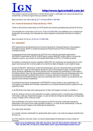 http://www.lgncontabil.com.br/
                                           http://www.lgncontabil.com.br/
Para expedir a guia de recolhimento, o infrator deverá juntar a notificação com a prova da data de seu
recebimento, ou folha do órgão oficial que publicou o edital.

Base normativa: arts. 635 e 636 da CLT; e Portaria MTB nº 290/1997.

VI.6 - Fundo de Garantia do Tempo de Serviço - FGTS

Todos os documentos relacionados ao FGTS devem permanecer guardados pelo período de 30 anos.

Tal orientação tem como base o § 5º do art. 23 da Lei 8.036/1990, que estabelece que o processo de
fiscalização, de autuação e de imposição de multas respeitará à prescrição trintenária em relação o
FGTS.

Base normativa: § 5º do art. 23 da Lei nº 8.036/1990.

VI.7 - GFIP/SEFIP

GFIP significa Guia de Recolhimento do Fundo de Garantia do Tempo de Serviço e Informações à
Previdência Social. SEFIP é o Sistema Empresa de Recolhimento do FGTS e Informações à
Previdência Social.

A empresa deverá guardar pelo prazo de 30 (trinta) anos toda documentação relacionada à
GFIP/SEFIP relacionada ao FGTS. O SEFIP gera o arquivo NRA.SFP (onde o NRA é o número do
respectivo arquivo), que contém as informações destinadas ao FGTS e à Previdência Social.

Os registros constantes do arquivo magnético (NRA.SFP) não necessitam ser reproduzidos em meio
papel, salvo para permitir a comprovação do cumprimento desta obrigação ou por exigência legal.

O arquivo NRA.SFP, referente ao recolhimento/declaração, deve ser transmitido pelo Conectividade
Social até o dia 7 (sete) do mês seguinte àquele em que a remuneração foi paga, creditada ou se
tornou devida ao trabalhador e/ou tenha ocorrido outro fato gerador de contribuição ou informação à
Previdência Social. Caso não haja expediente bancário, a transmissão deve ser antecipada para o dia
de expediente bancário imediatamente anterior. O arquivo referente à competência 13, destinado
exclusivamente à Previdência Social, deve ser transmitido até o dia 31 (trinta e um) de janeiro do ano
seguinte ao da referida competência.

O contribuinte que deixar de apresentar a GFIP/SEFIP no prazo fixado ou que a apresentar com
incorreções ou omissões será intimado a apresentá-la ou a prestar esclarecimentos e sujeitar-se-á às
seguintes multas:

a) de R$ 20,00 (vinte reais) para cada grupo de 10 (dez) informações incorretas ou omitidas; e

b) de 2% (dois por cento) ao mês-calendário ou fração, incidentes sobre o montante das contribuições
informadas, ainda que integralmente pagas, no caso de falta de entrega da declaração ou entrega após
o prazo, limitada a 20% (vinte por cento).

Será considerado como termo inicial o dia seguinte ao término do prazo fixado para entrega da
declaração e como termo final a data da efetiva entrega ou, no caso de não apresentação, a data da
lavratura do auto de infração ou da notificação de lançamento.

As multas serão reduzidas:

a) à metade, quando a declaração for apresentada após o prazo, mas antes de qualquer procedimento
de ofício; ou

b) a 75% (setenta e cinco por cento), se houver apresentação da declaração no prazo fixado em
intimação.
   Ladeira Cruz da Redenção, 248, Edf. Ana Flora, Sala 26, Bairro Brotas, Salvador -Ba.,
     CEP. 40.296-190, Tel (0xx71) 3358-9206, Email: lgncontabil@lgncontabil.com.br
 