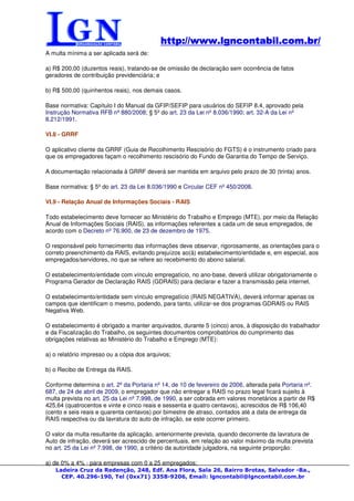 http://www.lgncontabil.com.br/
                                            http://www.lgncontabil.com.br/
A multa mínima a ser aplicada será de:

a) R$ 200,00 (duzentos reais), tratando-se de omissão de declaração sem ocorrência de fatos
geradores de contribuição previdenciária; e

b) R$ 500,00 (quinhentos reais), nos demais casos.

Base normativa: Capítulo I do Manual da GFIP/SEFIP para usuários do SEFIP 8.4, aprovado pela
Instrução Normativa RFB nº 880/2008; § 5º do art. 23 da Lei nº 8.036/1990; art. 32-A da Lei nº
8.212/1991.

VI.8 - GRRF

O aplicativo cliente da GRRF (Guia de Recolhimento Rescisório do FGTS) é o instrumento criado para
que os empregadores façam o recolhimento rescisório do Fundo de Garantia do Tempo de Serviço.

A documentação relacionada à GRRF deverá ser mantida em arquivo pelo prazo de 30 (trinta) anos.

Base normativa: § 5º do art. 23 da Lei 8.036/1990 e Circular CEF nº 450/2008.

VI.9 - Relação Anual de Informações Sociais - RAIS

Todo estabelecimento deve fornecer ao Ministério do Trabalho e Emprego (MTE), por meio da Relação
Anual de Informações Sociais (RAIS), as informações referentes a cada um de seus empregados, de
acordo com o Decreto nº 76.900, de 23 de dezembro de 1975.

O responsável pelo fornecimento das informações deve observar, rigorosamente, as orientações para o
correto preenchimento da RAIS, evitando prejuízos ao(à) estabelecimento/entidade e, em especial, aos
empregados/servidores, no que se refere ao recebimento do abono salarial.

O estabelecimento/entidade com vínculo empregatício, no ano-base, deverá utilizar obrigatoriamente o
Programa Gerador de Declaração RAIS (GDRAIS) para declarar e fazer a transmissão pela internet.

O estabelecimento/entidade sem vínculo empregatício (RAIS NEGATIVA), deverá informar apenas os
campos que identificam o mesmo, podendo, para tanto, utilizar-se dos programas GDRAIS ou RAIS
Negativa Web.

O estabelecimento é obrigado a manter arquivados, durante 5 (cinco) anos, à disposição do trabalhador
e da Fiscalização do Trabalho, os seguintes documentos comprobatórios do cumprimento das
obrigações relativas ao Ministério do Trabalho e Emprego (MTE):

a) o relatório impresso ou a cópia dos arquivos;

b) o Recibo de Entrega da RAIS.

Conforme determina o art. 2º da Portaria nº 14, de 10 de fevereiro de 2006, alterada pela Portaria nº.
687, de 24 de abril de 2009, o empregador que não entregar a RAIS no prazo legal ficará sujeito à
multa prevista no art. 25 da Lei nº 7.998, de 1990, a ser cobrada em valores monetários a partir de R$
425,64 (quatrocentos e vinte e cinco reais e sessenta e quatro centavos), acrescidos de R$ 106,40
(cento e seis reais e quarenta centavos) por bimestre de atraso, contados até a data de entrega da
RAIS respectiva ou da lavratura do auto de infração, se este ocorrer primeiro.

O valor da multa resultante da aplicação, anteriormente prevista, quando decorrente da lavratura de
Auto de infração, deverá ser acrescido de percentuais, em relação ao valor máximo da multa prevista
no art. 25 da Lei nº 7.998, de 1990, a critério da autoridade julgadora, na seguinte proporção:

a) de 0% a 4% - para empresas com 0 a 25 empregados;
   Ladeira Cruz da Redenção, 248, Edf. Ana Flora, Sala 26, Bairro Brotas, Salvador -Ba.,
     CEP. 40.296-190, Tel (0xx71) 3358-9206, Email: lgncontabil@lgncontabil.com.br
 