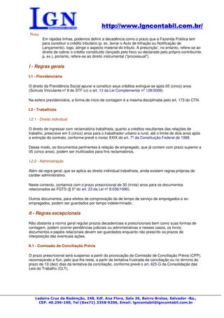 http://www.lgncontabil.com.br/
                                             http://www.lgncontabil.com.br/
Nota
         Em rápidas linhas, podemos definir a decadência como o prazo que a Fazenda Pública tem
         para constituir o crédito tributário (p. ex. lavrar o Auto de Infração ou Notificação de
         Lançamento), logo, atinge o aspecto material do tributo. A prescrição', no entanto, refere-se ao
         direito de cobrar o crédito constituído (lançado pelo fisco ou declarado pelo próprio contribuinte,
         p. ex.), portanto, refere-se ao direito instrumental ("processual").

I - Regras gerais

I.1 - Previdenciária

O direito da Previdência Social apurar e constituir seus créditos extingue-se após 05 (cinco) anos
(Súmula Vinculante nº 8 do STF c/c o art. 13 da Lei Complementar nº 128/2008).

Na esfera previdenciária, a forma de inicio de contagem é a mesma disciplinada pelo art. 173 do CTN.

I.2 - Trabalhista

I.2.1 - Direito individual

O direito de ingressar com reclamatória trabalhista, quanto a créditos resultantes das relações de
trabalho, prescreve em 5 (cinco) anos para o trabalhador urbano e rural, até o limite de dois anos após
a extinção do contrato, conforme prevê o inciso XXIX do art. 7º da Constituição Federal de 1988.

Desse modo, os documentos pertinentes à relação de empregado, que já contam com prazo superior a
05 (cinco anos), podem ser inutilizados para fins reclamatórios.

I.2.2 - Administração

Além da regra geral, que se aplica ao direito individual trabalhista, ainda existem regras próprias de
caráter administrativo.

Neste contexto, contamos com o prazo prescricional de 30 (trinta) anos para os documentos
relacionados ao FGTS (§ 5º do art. 23 da Lei nº 8.036/1990).

Outros documentos, para efeitos de comprovação do de tempo de serviço de empregados e ex-
empregados, podem ser guardados por tempo indeterminado.

II - Regras excepcionais

Não obstante a norma geral regular prazos decadenciais e prescricionais bem como suas formas de
contagem, podem ocorrer pendências judiciais ou administrativas e nesses casos, os livros,
documentos e papéis relacionais devem ser guardados enquanto não prescrito os prazos de
interposição das eventuais ações.

II.1 - Comissão de Conciliação Prévia

O prazo prescricional será suspenso a partir da provocação da Comissão de Conciliação Prévia (CPP),
recomeçando a fluir, pelo que lhe resta, a partir da tentativa frustrada de conciliação ou no término do
prazo de 10 (dez) dias da tentativa da conciliação, conforme prevê o art. 625-G da Consolidação das
Leis do Trabalho (CLT).




    Ladeira Cruz da Redenção, 248, Edf. Ana Flora, Sala 26, Bairro Brotas, Salvador -Ba.,
      CEP. 40.296-190, Tel (0xx71) 3358-9206, Email: lgncontabil@lgncontabil.com.br
 