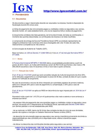 http://www.lgncontabil.com.br/
                                            http://www.lgncontabil.com.br/
V - Previdenciária

V.1 - Documentos

Os documentos a seguir relacionados deverão ser arquivados na empresa, ficando à disposição da
fiscalização durante 05 (cinco) anos:

a) folhas de pagamento das remunerações pagas ou creditadas a todos os segurados a seu serviço,
devendo manter, em cada estabelecimento, uma via da respectiva folha e recibos de pagamento;

b) lançamentos contábeis dos fatos geradores, de forma discriminada, de todas as contribuições, o
montante das quantias descontadas, as contribuições da empresa e os totais recolhidos;

c) comprovante de entrega da Guia da Previdência Social (GPS) ao sindicato representativo da
categoria profissional mais numerosa entre seus empregados até o dia 10 (dez) de cada mês,
relativamente à competência do mês anterior;

d) Comunicação de Acidente do Trabalho (CAT).

Base normativa: art. 225 do Decreto nº 3.048/1999 e § 13 do art. 47 da Instrução Normativa RFB nº
971/2009.

V.1.1 - Multas

A Portaria Interministerial MF/MPS nº 350/2009 alterou as penalidades previdenciárias a partir de
janeiro de 2010. Assim, as multas administrativas variam de R$ 510,00 (quinhentos e dez reais) e R$
206.239,04 (duzentos e seis mil duzentos e trinta e nove reais e quatro centavos).

V.1.1.1 - Redução das multas

O art. 6º da Lei nº 8.218/91 prevê que será concedida redução da multa de lançamento de ofício 50%,
se for efetuado o pagamento ou a compensação no prazo de 30 dias, contado da data em que o sujeito
passivo foi notificado do lançamento.

No caso de provimento a recurso de ofício interposto por autoridade julgadora de primeira instância,
aplica-se a redução 30% para o caso de pagamento ou compensação, e 20% para o caso de
parcelamento.

O art. 6º da Lei nº 8.218/91 se aplica ao INSS em decorrência da regra imposta pelo art. 35-A da Lei nº
8.212/91.

Acarretará multa a partir de 1.410,79 (um mil quatrocentos e dez reais e setenta e nove centavos) a
empresa que deixar:

- de preparar folha de pagamento das remunerações pagas ou creditadas a todos os segurados a seus
serviços, de acordo com o Regulamento da Previdência Social, aprovado pelo Decreto 3.048/1999 e
com demais padrões e normas estabelecidas pelo INSS;

- de se matricular no INSS, dentro de 30 (trinta) dias contados da data do início de suas atividades,
quando não sujeitos a inscrição no Cadastro Nacional da Pessoa Jurídica (CNPJ);

- de descontar da remuneração paga aos segurados a seu serviço importância proveniente de dívida ou
responsabilidade por eles contraída junto à seguridade social, relativa a benefícios pagos
indevidamente;

- de efetuar os descontos das contribuições devidas pelos segurados a seu serviço;

   Ladeira Cruz da Redenção, 248, Edf. Ana Flora, Sala 26, Bairro Brotas, Salvador -Ba.,
     CEP. 40.296-190, Tel (0xx71) 3358-9206, Email: lgncontabil@lgncontabil.com.br
 