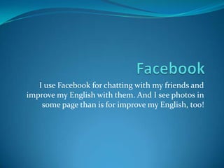 I use Facebook for chatting with my friends and
improve my English with them. And I see photos in
some page than is for improve my English, too!
 