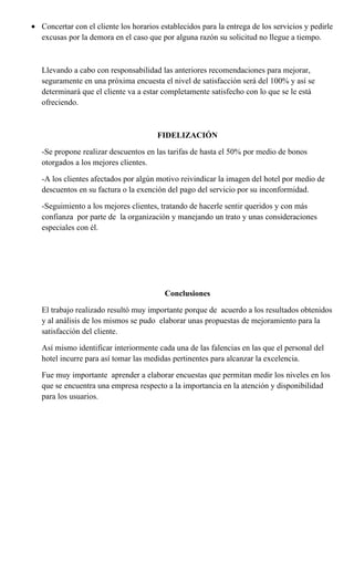 • Concertar con el cliente los horarios establecidos para la entrega de los servicios y pedirle
  excusas por la demora en el caso que por alguna razón su solicitud no llegue a tiempo.



   Llevando a cabo con responsabilidad las anteriores recomendaciones para mejorar,
   seguramente en una próxima encuesta el nivel de satisfacción será del 100% y así se
   determinará que el cliente va a estar completamente satisfecho con lo que se le está
   ofreciendo.



                                       FIDELIZACIÓN

   -Se propone realizar descuentos en las tarifas de hasta el 50% por medio de bonos
   otorgados a los mejores clientes.

   -A los clientes afectados por algún motivo reivindicar la imagen del hotel por medio de
   descuentos en su factura o la exención del pago del servicio por su inconformidad.

   -Seguimiento a los mejores clientes, tratando de hacerle sentir queridos y con más
   confianza por parte de la organización y manejando un trato y unas consideraciones
   especiales con él.




                                          Conclusiones

   El trabajo realizado resultó muy importante porque de acuerdo a los resultados obtenidos
   y al análisis de los mismos se pudo elaborar unas propuestas de mejoramiento para la
   satisfacción del cliente.

   Así mismo identificar interiormente cada una de las falencias en las que el personal del
   hotel incurre para así tomar las medidas pertinentes para alcanzar la excelencia.

   Fue muy importante aprender a elaborar encuestas que permitan medir los niveles en los
   que se encuentra una empresa respecto a la importancia en la atención y disponibilidad
   para los usuarios.
 