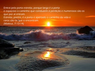Entrai pela porta estreita, porque larga é a porta
e espaçoso o caminho que conduzem à perdição e numerosos são os
que por aí entram.
Estreita, porém, é a porta e apertado o caminho da vida e
raros são os que o encontram.
(Mateus, 7:13-14)
 