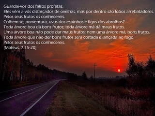 Guardai-vos dos falsos profetas.
Eles vêm a vós disfarçados de ovelhas, mas por dentro são lobos arrebatadores.
Pelos seus frutos os conhecereis.
Colhem-se, porventura, uvas dos espinhos e figos dos abrolhos?
Toda árvore boa dá bons frutos; toda árvore má dá maus frutos.
Uma árvore boa não pode dar maus frutos; nem uma árvore má, bons frutos.
Toda árvore que não der bons frutos será cortada e lançada ao fogo.
Pelos seus frutos os conhecereis.
(Mateus, 7:15-20)
 