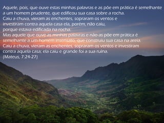 Aquele, pois, que ouve estas minhas palavras e as põe em prática é semelhante
a um homem prudente, que edificou sua casa sobre a rocha.
Caiu a chuva, vieram as enchentes, sopraram os ventos e
investiram contra aquela casa ela, porém, não caiu,
porque estava edificada na rocha.
Mas aquele que ouve as minhas palavras e não as põe em prática é
semelhante a um homem insensato, que construiu sua casa na areia.
Caiu a chuva, vieram as enchentes, sopraram os ventos e investiram
contra aquela casa; ela caiu e grande foi a sua ruína.
(Mateus, 7:24-27)
 