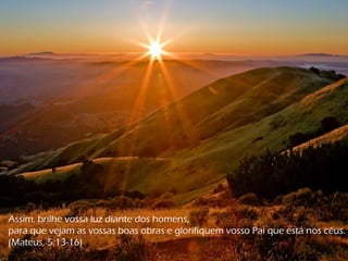 Assim, brilhe vossa luz diante dos homens,
para que vejam as vossas boas obras e glorifiquem vosso Pai que está nos céus.
(Mateus, 5:13-16)
 