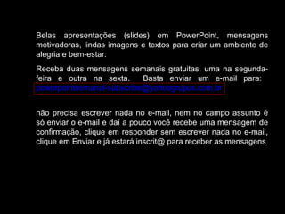 Belas apresentações (slides) em PowerPoint, mensagens
motivadoras, lindas imagens e textos para criar um ambiente de
alegria e bem-estar.
Receba duas mensagens semanais gratuitas, uma na segunda-
feira e outra na sexta. Basta enviar um e-mail para:
powerpointsemanal-subscribe@yahoogrupos.com.br
não precisa escrever nada no e-mail, nem no campo assunto é
só enviar o e-mail e daí a pouco você recebe uma mensagem de
confirmação, clique em responder sem escrever nada no e-mail,
clique em Enviar e já estará inscrit@ para receber as mensagens.
 