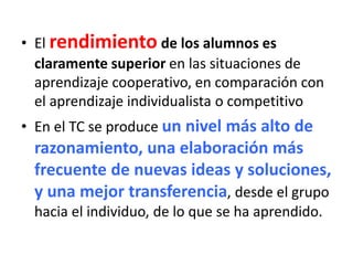 • El rendimiento de los alumnos es
claramente superior en las situaciones de
aprendizaje cooperativo, en comparación con
el aprendizaje individualista o competitivo
• En el TC se produce un nivel más alto de
razonamiento, una elaboración más
frecuente de nuevas ideas y soluciones,
y una mejor transferencia, desde el grupo
hacia el individuo, de lo que se ha aprendido.
 