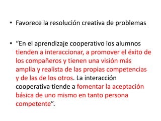 • Favorece la resolución creativa de problemas
• “En el aprendizaje cooperativo los alumnos
tienden a interaccionar, a promover el éxito de
los compañeros y tienen una visión más
amplia y realista de las propias competencias
y de las de los otros. La interacción
cooperativa tiende a fomentar la aceptación
básica de uno mismo en tanto persona
competente”.
 