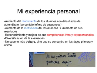 Mi experiencia personal
-Aumento del rendimiento de los alumnos con dificultades de
aprendizaje (porcentaje ínfimo de suspensos)
-Aumento de la motivación del los alumnos  aumento de sus
resultados
-Reconocimiento y mejora de sus competencias intra y extrapersonales
-Diversificación de la evaluación
-No supone más trabajo, sino que se concentra en las fases primera y
última
 