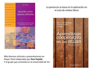 La ponencia se basa en la aplicación en
el aula de ambos libros
Más diversos artículos y presentaciones en
Power Point elaboradas por Pere Pujolás
Y el grupo que comanda en al universidad de Vic
 