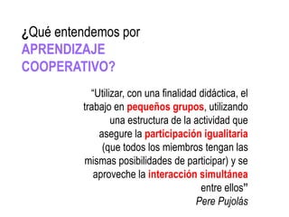 “Utilizar, con una finalidad didáctica, el
trabajo en pequeños grupos, utilizando
una estructura de la actividad que
asegure la participación igualitaria
(que todos los miembros tengan las
mismas posibilidades de participar) y se
aproveche la interacción simultánea
entre ellos”
Pere Pujolás
¿Qué entendemos por
APRENDIZAJE
COOPERATIVO?
 