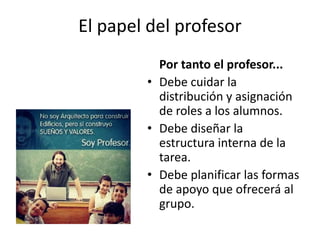 El papel del profesor
Por tanto el profesor...
• Debe cuidar la
distribución y asignación
de roles a los alumnos.
• Debe diseñar la
estructura interna de la
tarea.
• Debe planificar las formas
de apoyo que ofrecerá al
grupo.
 