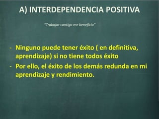 A) INTERDEPENDENCIA POSITIVA
- Ninguno puede tener éxito ( en definitiva,
aprendizaje) si no tiene todos éxito
- Por ello, el éxito de los demás redunda en mi
aprendizaje y rendimiento.
“Trabajar contigo me beneficia”
 