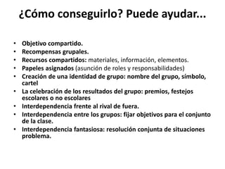 ¿Cómo conseguirlo? Puede ayudar...
• Objetivo compartido.
• Recompensas grupales.
• Recursos compartidos: materiales, información, elementos.
• Papeles asignados (asunción de roles y responsabilidades)
• Creación de una identidad de grupo: nombre del grupo, símbolo,
cartel
• La celebración de los resultados del grupo: premios, festejos
escolares o no escolares
• Interdependencia frente al rival de fuera.
• Interdependencia entre los grupos: fijar objetivos para el conjunto
de la clase.
• Interdependencia fantasiosa: resolución conjunta de situaciones
problema.
 