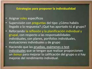 Estrategias para proponer la individualidad
• Asignar roles específicos
• Supervisión con preguntas del tipo: ¿Cómo habéis
llegado a la respuesta? ¿Qué has aportado tú al grupo?
• Reforzando la reflexión y la planificación individual y
grupal, con respecto a las responsabilidades
individuales, con planes, portfolios individuales,
evaluaciones individuales y de grupo
• Haciendo que las pruebas, exámenes o test
individuales que se tengan que realizar proporcionen
un bonus para mejorar la calificación del grupo o si hay
mejoras del rendimiento individual.
 