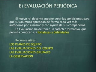 E) EVALUACIÓN PERIÓDICA
El nuevo rol docente supone crear las condiciones para
que sus alumnos aprendan de forma cada vez más
autónoma por sí mismo y con ayuda de sus compañeros.
La Evaluación ha de tener un carácter formativo, que
permita conocer sus fortalezas y debilidades
Recursos útiles:
LOS PLANES DE EQUIPO
LAS EVALUACIONES DEL EQUIPO
LAS EVALUACIONES GRUPALES
LA OBSERVACIÓN
 