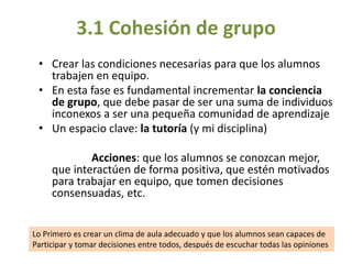 • Crear las condiciones necesarias para que los alumnos
trabajen en equipo.
• En esta fase es fundamental incrementar la conciencia
de grupo, que debe pasar de ser una suma de individuos
inconexos a ser una pequeña comunidad de aprendizaje
• Un espacio clave: la tutoría (y mi disciplina)
Acciones: que los alumnos se conozcan mejor,
que interactúen de forma positiva, que estén motivados
para trabajar en equipo, que tomen decisiones
consensuadas, etc.
3.1 Cohesión de grupo
Lo Primero es crear un clima de aula adecuado y que los alumnos sean capaces de
Participar y tomar decisiones entre todos, después de escuchar todas las opiniones
 