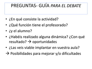 PREGUNTAS- GUÍA PARA EL DEBATE
• ¿En qué consiste la actividad?
• ¿Qué función tiene el profesorado?
• ¿y el alumno?
• ¿Habéis realizado alguna dinámica? ¿Con qué
resultado?  oportunidades
• ¿Las veis viable implantar en vuestra aula?
 Posibilidades para mejorar y/o dificultades
 
