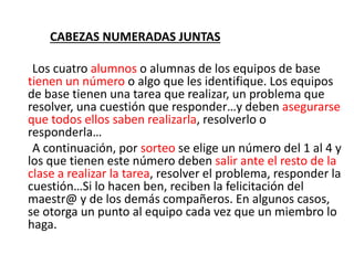 CABEZAS NUMERADAS JUNTAS
Los cuatro alumnos o alumnas de los equipos de base
tienen un número o algo que les identifique. Los equipos
de base tienen una tarea que realizar, un problema que
resolver, una cuestión que responder…y deben asegurarse
que todos ellos saben realizarla, resolverlo o
responderla…
A continuación, por sorteo se elige un número del 1 al 4 y
los que tienen este número deben salir ante el resto de la
clase a realizar la tarea, resolver el problema, responder la
cuestión…Si lo hacen ben, reciben la felicitación del
maestr@ y de los demás compañeros. En algunos casos,
se otorga un punto al equipo cada vez que un miembro lo
haga.
 