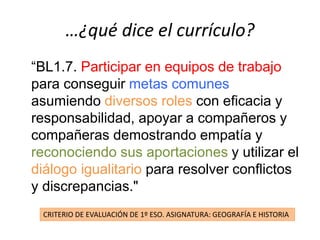 …¿qué dice el currículo?
“BL1.7. Participar en equipos de trabajo
para conseguir metas comunes
asumiendo diversos roles con eficacia y
responsabilidad, apoyar a compañeros y
compañeras demostrando empatía y
reconociendo sus aportaciones y utilizar el
diálogo igualitario para resolver conflictos
y discrepancias."
CRITERIO DE EVALUACIÓN DE 1º ESO. ASIGNATURA: GEOGRAFÍA E HISTORIA
 