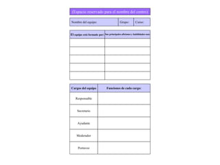 (Espacio reservado para el nombre del centro)
Nombre del equipo: Grupo: Curso:
El equipo está formado por: Sus principales aficiones y habilidades son:
Cargos del equipo Funciones de cada cargo:
Responsable
Secretario
Ayudante
Moderador
Portavoz
 