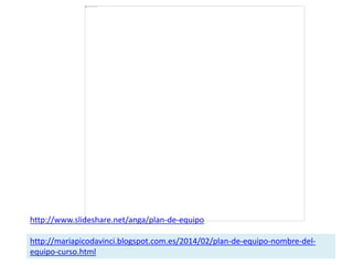 http://www.slideshare.net/anga/plan-de-equipo
http://mariapicodavinci.blogspot.com.es/2014/02/plan-de-equipo-nombre-del-
equipo-curso.html
 