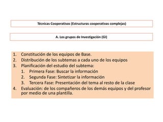 A. Los grupos de Investigación (GI)
1. Constitución de los equipos de Base.
2. Distribución de los subtemas a cada uno de los equipos
3. Planificación del estudio del subtema:
1. Primera Fase: Buscar la información
2. Segunda Fase: Sintetizar la información
3. Tercera Fase: Presentación del tema al resto de la clase
4. Evaluación: de los compañeros de los demás equipos y del profesor
por medio de una plantilla.
Técnicas Cooperativas (Estructuras cooperativas complejas)
 