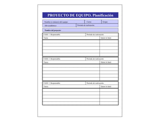 PROYECTO DE EQUIPO. Planificación
Quien lo hará:Tarea:
Período de realización:FASE 1. Responsable:
Quien lo hará:Tasca:
Período de realización:FASE 2. Responsable:
Nombre (o número) del equipo:
Año académico: Período de realización:
Curso: Grupo:
Nombre del proyecto:
Quien lo hará:Tasca:
Período de realización:FASE 3. Responsable:
 