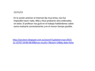 11/11/13
En la sesión anterior el Internet iba muy lento, nos fue
imposible hacer nada, Niko y Yessi probaron otro ordenador,
sin éxito. El profesor nos guió en el trabajo hablándonos sobre
como realizarlo correctamente y en el menor tiempo posible.
http://yessleon.blogspot.com.es/search?updated-max=2013-
12-15T07:19:00-08:00&max-results=7&start=14&by-date=false
 