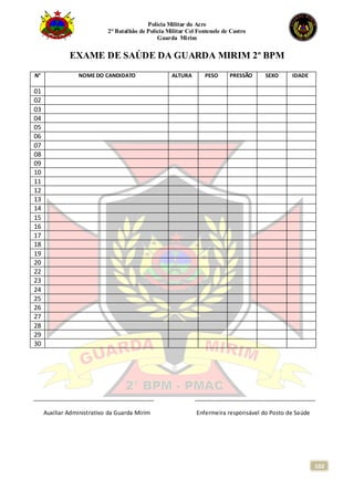 Polícia Militar do Acre
2° Batalhão de Polícia Militar Cel Fontenele de Castro
Guarda Mirim
102
EXAME DE SAÚDE DA GUARDA MIRIM 2º BPM
N° NOME DO CANDIDATO ALTURA PESO PRESSÃO SEXO IDADE
01
02
03
04
05
06
07
08
09
10
11
12
13
14
15
16
17
18
19
20
22
23
24
25
26
27
28
29
30
_____________________________________ _____________________________________
Auxiliar Administrativo da Guarda Mirim Enfermeira responsável do Posto de Saúde
 