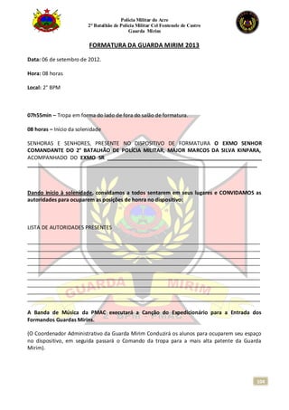 Polícia Militar do Acre
2° Batalhão de Polícia Militar Cel Fontenele de Castro
Guarda Mirim
104
FORMATURA DA GUARDA MIRIM 2013
Data: 06 de setembro de 2012.
Hora: 08 horas
Local: 2° BPM
07h55min – Tropa em forma do lado de fora do salão de formatura.
08 horas – Início da solenidade
SENHORAS E SENHORES, PRESENTE NO DISPOSITIVO DE FORMATURA O EXMO SENHOR
COMANDANTE DO 2° BATALHÃO DE POLÍCIA MILITAR, MAJOR MARCOS DA SILVA KINPARA,
ACOMPANHADO DO EXMO SR _____________________________________________________
_______________________________________________________________________________
Dando início à solenidade, convidamos a todos sentarem em seus lugares e CONVIDAMOS as
autoridades para ocuparem as posições de honra no dispositivo:
LISTA DE AUTORIDADES PRESENTES
________________________________________________________________________________
________________________________________________________________________________
________________________________________________________________________________
________________________________________________________________________________
________________________________________________________________________________
________________________________________________________________________________
________________________________________________________________________________
________________________________________________________________________________
________________________________________________________________________________
A Banda de Música da PMAC executará a Canção do Expedicionário para a Entrada dos
Formandos Guardas Mirins.
(O Coordenador Administrativo da Guarda Mirim Conduzirá os alunos para ocuparem seu espaço
no dispositivo, em seguida passará o Comando da tropa para a mais alta patente da Guarda
Mirim).
 