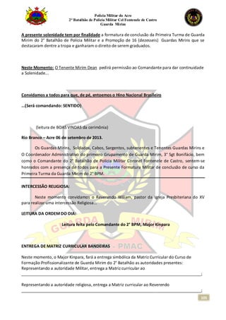 Polícia Militar do Acre
2° Batalhão de Polícia Militar Cel Fontenele de Castro
Guarda Mirim
105
A presente solenidade tem por finalidade a formatura de conclusão da Primeira Turma de Guarda
Mirim do 2° Batalhão de Polícia Militar e a Promoção de 16 (dezesseis) Guardas Mirins que se
destacaram dentre a tropa e ganharam o direito de serem graduados.
Neste Momento: O Tenente Mirim Dean pedirá permissão ao Comandante para dar continuidade
a Solenidade...
Convidamos a todos para que, de pé, entoemos o Hino Nacional Brasileiro
...(Será comandando: SENTIDO)
(leitura de BOAS VINDAS da cerimônia)
Rio Branco – Acre 06 de setembro de 2013.
Os Guardas Mirins, Soldados, Cabos, Sargentos, subtenentes e Tenentes Guardas Mirins e
O Coordenador Administrativo do primeiro Grupamento de Guarda Mirim, 3° Sgt Bonifácio, bem
como o Comandante do 2° Batalhão de Polícia Militar Coronel Fontenele de Castro, sentem-se
honrados com a presença de todos para a Presente Formatura Militar de conclusão de curso da
Primeira Turma da Guarda Mirim do 2° BPM.
INTERCESSÃO RELIGIOSA:
Neste momento convidamos o Reverendo Wiliam, pastor da Igreja Presbiteriana do XV
para realizar uma intercessão Religiosa...
LEITURA DA ORDEM DO DIA:
Leitura feita pelo Comandante do 2° BPM, Major Kinpara
ENTREGA DE MATRIZ CURRICULAR BANDEIRAS
Neste momento, o Major Kinpara, fará a entrega simbólica da Matriz Curricular do Curso de
Formação Profissionalizante de Guarda Mirim do 2° Batalhão as autoridades presentes:
Representando a autoridade Militar, entrega a Matriz curricular ao
_______________________________________________________________________________;
Representando a autoridade religiosa, entrega a Matriz curricular ao Reverendo
_______________________________________________________________________________;
 