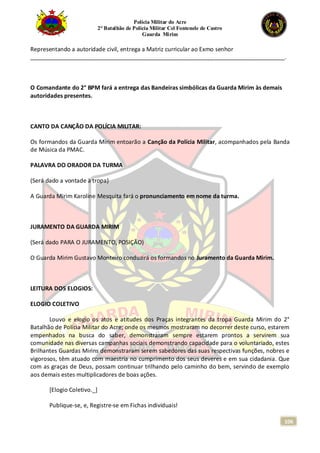 Polícia Militar do Acre
2° Batalhão de Polícia Militar Cel Fontenele de Castro
Guarda Mirim
106
Representando a autoridade civil, entrega a Matriz curricular ao Exmo senhor
_______________________________________________________________________________.
O Comandante do 2° BPM fará a entrega das Bandeiras simbólicas da Guarda Mirim às demais
autoridades presentes.
CANTO DA CANÇÃO DA POLÍCIA MILITAR:
Os formandos da Guarda Mirim entoarão a Canção da Polícia Militar, acompanhados pela Banda
de Música da PMAC.
PALAVRA DO ORADOR DA TURMA
(Será dado a vontade à tropa)
A Guarda Mirim Karoline Mesquita fará o pronunciamento em nome da turma.
JURAMENTO DA GUARDA MIRIM
(Será dado PARA O JURAMENTO, POSIÇÃO)
O Guarda Mirim Gustavo Monteiro conduzirá os formandos no Juramento da Guarda Mirim.
LEITURA DOS ELOGIOS:
ELOGIO COLETIVO
Louvo e elogio os atos e atitudes dos Praças integrantes da tropa Guarda Mirim do 2°
Batalhão de Polícia Militar do Acre; onde os mesmos mostraram no decorrer deste curso, estarem
empenhados na busca do saber, demonstraram sempre estarem prontos a servirem sua
comunidade nas diversas campanhas sociais demonstrando capacidade para o voluntariado, estes
Brilhantes Guardas Mirins demonstraram serem sabedores das suas respectivas funções, nobres e
vigorosos, têm atuado com maestria no cumprimento dos seus deveres e em sua cidadania. Que
com as graças de Deus, possam continuar trilhando pelo caminho do bem, servindo de exemplo
aos demais estes multiplicadores de boas ações.
[Elogio Coletivo._]
Publique-se, e, Registre-se em Fichas individuais!
 