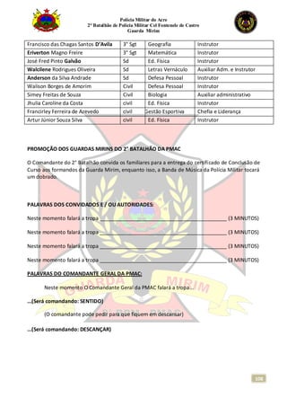 Polícia Militar do Acre
2° Batalhão de Polícia Militar Cel Fontenele de Castro
Guarda Mirim
108
Francisco das Chagas Santos D’Avila 3° Sgt Geografia Instrutor
Eriverton Magno Freire 3° Sgt Matemática Instrutor
José Fred Pinto Galvão Sd Ed. Física Instrutor
Walcilene Rodrigues Oliveira Sd Letras Vernáculo Auxiliar Adm. e Instrutor
Anderson da Silva Andrade Sd Defesa Pessoal Instrutor
Walison Borges de Amorim Civil Defesa Pessoal Instrutor
Simey Freitas de Souza Civil Biologia Auxiliar administrativo
Jhulia Caroline da Costa civil Ed. Física Instrutor
Francirley Ferreira de Azevedo civil Gestão Esportiva Chefia e Liderança
Artur Júnior Souza Silva civil Ed. Física Instrutor
PROMOÇÃO DOS GUARDAS MIRINS DO 2° BATALHÃO DA PMAC
O Comandante do 2° Batalhão convida os familiares para a entrega do certificado de Conclusão de
Curso aos formandos da Guarda Mirim, enquanto isso, a Banda de Música da Polícia Militar tocará
um dobrado.
PALAVRAS DOS CONVIDADOS E / OU AUTORIDADES:
Neste momento falará a tropa ____________________________________________ (3 MINUTOS)
Neste momento falará a tropa ____________________________________________ (3 MINUTOS)
Neste momento falará a tropa ____________________________________________ (3 MINUTOS)
Neste momento falará a tropa ____________________________________________ (3 MINUTOS)
PALAVRAS DO COMANDANTE GERAL DA PMAC:
Neste momento O Comandante Geral da PMAC falará a tropa...
...(Será comandando: SENTIDO)
(O comandante pode pedir para que fiquem em descansar)
...(Será comandando: DESCANÇAR)
 